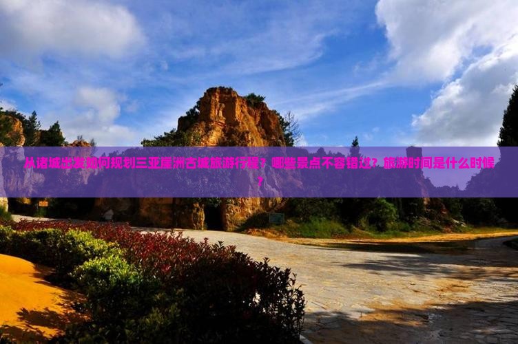 从诸城出发如何规划三亚崖洲古城旅游行程？哪些景点不容错过？旅游时间是什么时候？