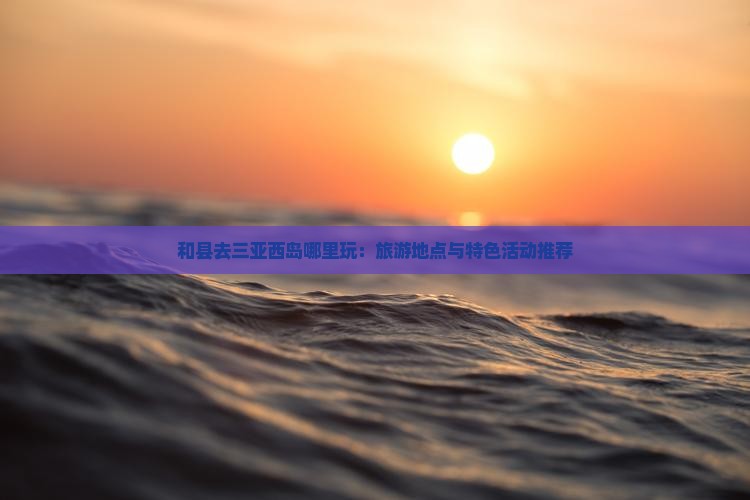 和县去三亚西岛哪里玩：旅游地点与特色活动推荐