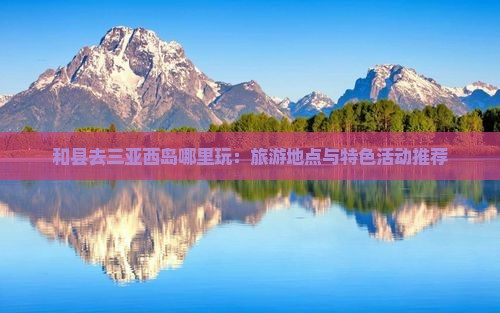 和县去三亚西岛哪里玩：旅游地点与特色活动推荐