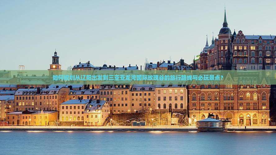 如何规划从辽阳出发到三亚亚龙湾国际玫瑰谷的旅行路线与必玩景点？