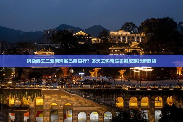 阿勒泰去三亚南湾猴岛自由行？冬天去热带暖冬游成旅行新趋势