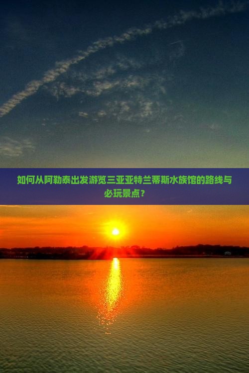 如何从阿勒泰出发游览三亚亚特兰蒂斯水族馆的路线与必玩景点？