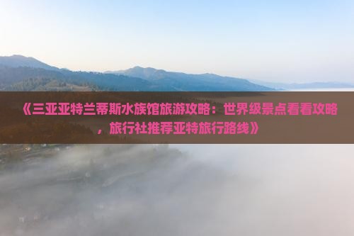 《三亚亚特兰蒂斯水族馆旅游攻略：世界级景点看看攻略，旅行社推荐亚特旅行路线》