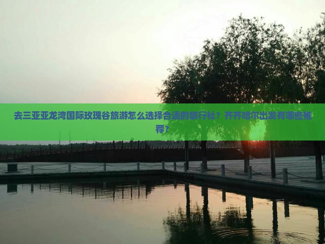 去三亚亚龙湾国际玫瑰谷旅游怎么选择合适的旅行社？齐齐哈尔出发有哪些推荐？