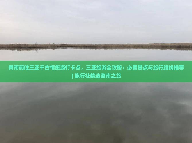 黄南前往三亚千古情旅游打卡点，三亚旅游全攻略：必看景点与旅行路线推荐 | 旅行社精选海南之旅