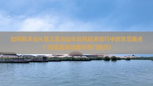 如何解决汕头至三亚半山半岛帆船港旅行中的常见痛点？探索最新攻略与热门技巧！