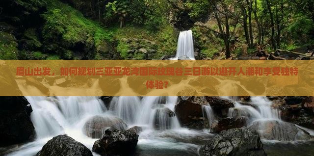 眉山出发，如何规划三亚亚龙湾国际玫瑰谷三日游以避开人潮和享受独特体验？
