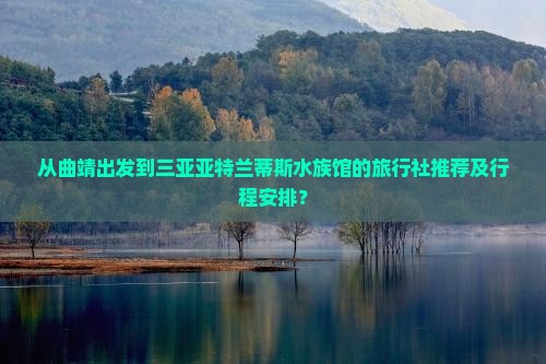 从曲靖出发到三亚亚特兰蒂斯水族馆的旅行社推荐及行程安排？
