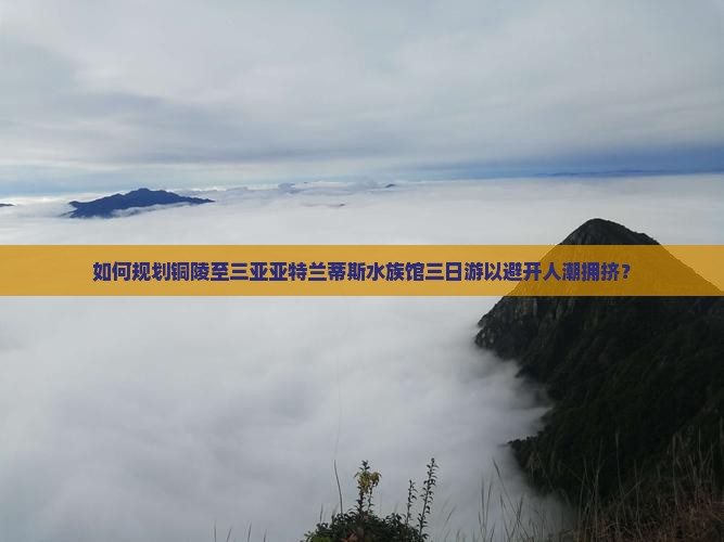 如何规划铜陵至三亚亚特兰蒂斯水族馆三日游以避开人潮拥挤？