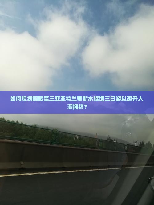 如何规划铜陵至三亚亚特兰蒂斯水族馆三日游以避开人潮拥挤？