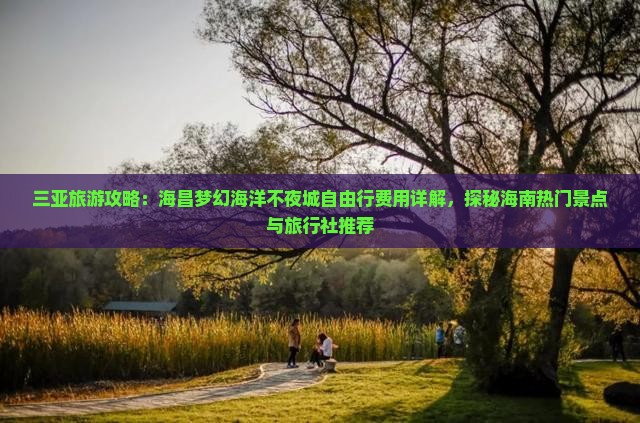 三亚旅游攻略：海昌梦幻海洋不夜城自由行费用详解，探秘海南热门景点与旅行社推荐