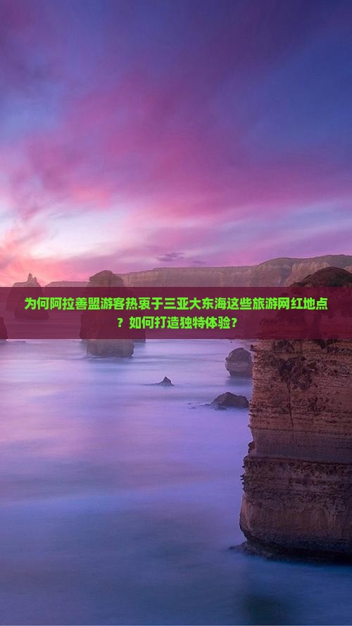 为何阿拉善盟游客热衷于三亚大东海这些旅游网红地点？如何打造独特体验？