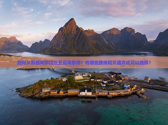 如何从黔西南前往三亚后海旅游？有哪些路线和交通方式可以选择？