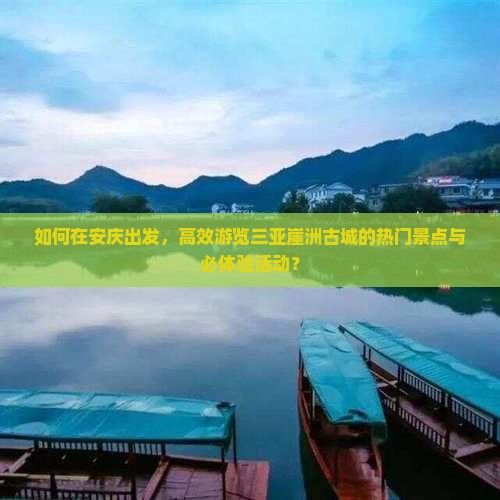 如何在安庆出发，高效游览三亚崖洲古城的热门景点与必体验活动？