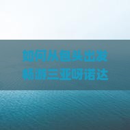 如何从包头出发畅游三亚呀诺达景区，打造个性化痛点的完美个人游体验？