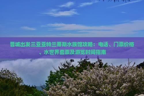 晋城出发三亚亚特兰蒂斯水族馆攻略：电话、门票价格、水世界套票及游览时间指南