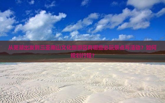 从芜湖出发到三亚南山文化旅游区有哪些必玩景点与活动？如何规划行程？