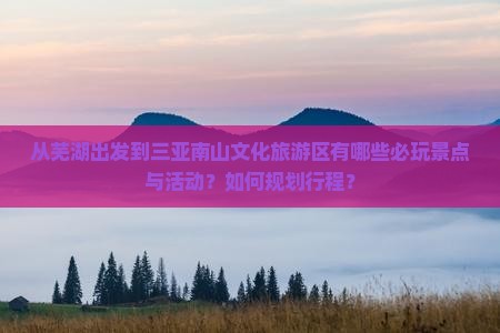 从芜湖出发到三亚南山文化旅游区有哪些必玩景点与活动？如何规划行程？