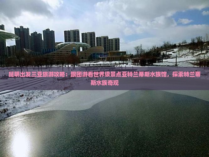 昆明出发三亚旅游攻略：跟团游看世界级景点亚特兰蒂斯水族馆，探索特兰蒂斯水族奇观