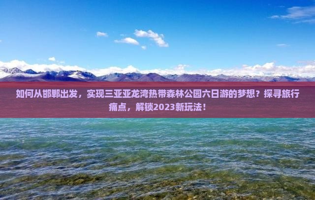 如何从邯郸出发，实现三亚亚龙湾热带森林公园六日游的梦想？探寻旅行痛点，解锁2023新玩法！