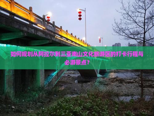 如何规划从阿拉尔到三亚南山文化旅游区的打卡行程与必游景点？