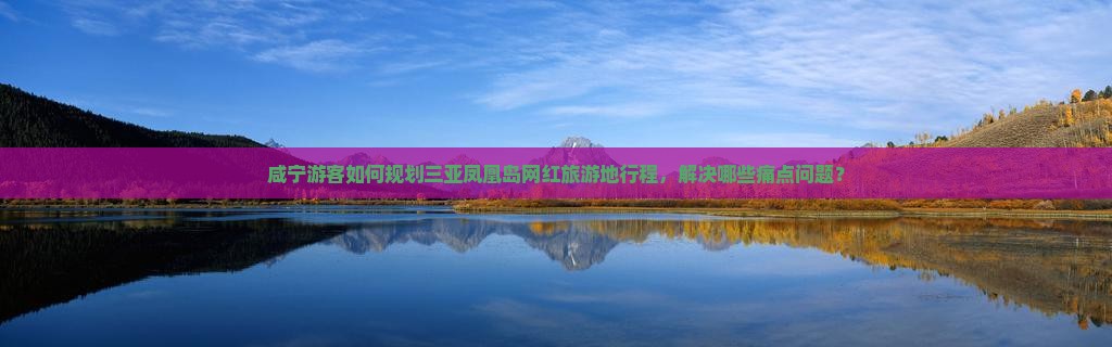 咸宁游客如何规划三亚凤凰岛网红旅游地行程，解决哪些痛点问题？