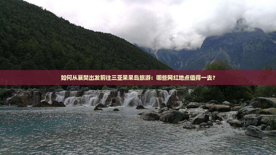 如何从襄樊出发前往三亚呆呆岛旅游：哪些网红地点值得一去？