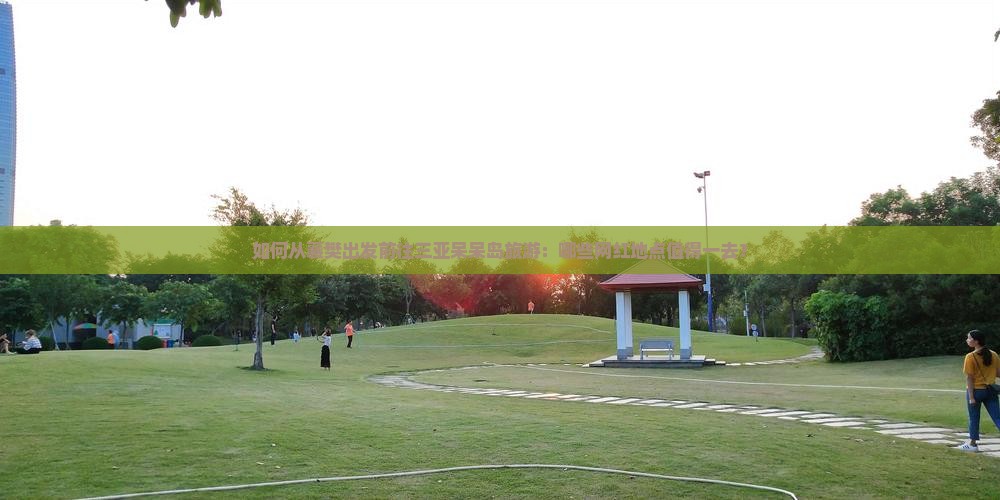 如何从襄樊出发前往三亚呆呆岛旅游：哪些网红地点值得一去？