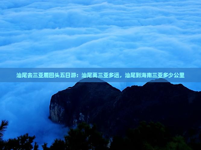 汕尾去三亚鹿回头五日游：汕尾离三亚多远，汕尾到海南三亚多少公里