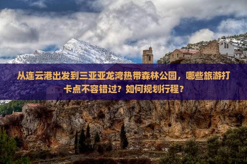 从连云港出发到三亚亚龙湾热带森林公园，哪些旅游打卡点不容错过？如何规划行程？