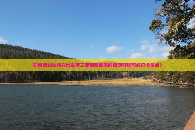 如何规划从绍兴出发至三亚南湾猴岛的旅游行程与必打卡景点？