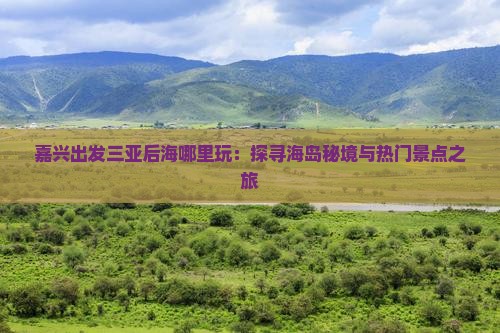 嘉兴出发三亚后海哪里玩：探寻海岛秘境与热门景点之旅