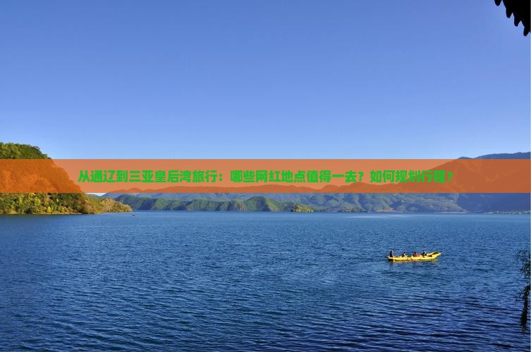 从通辽到三亚皇后湾旅行：哪些网红地点值得一去？如何规划行程？