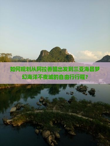 如何规划从阿拉善盟出发到三亚海昌梦幻海洋不夜城的自由行行程？