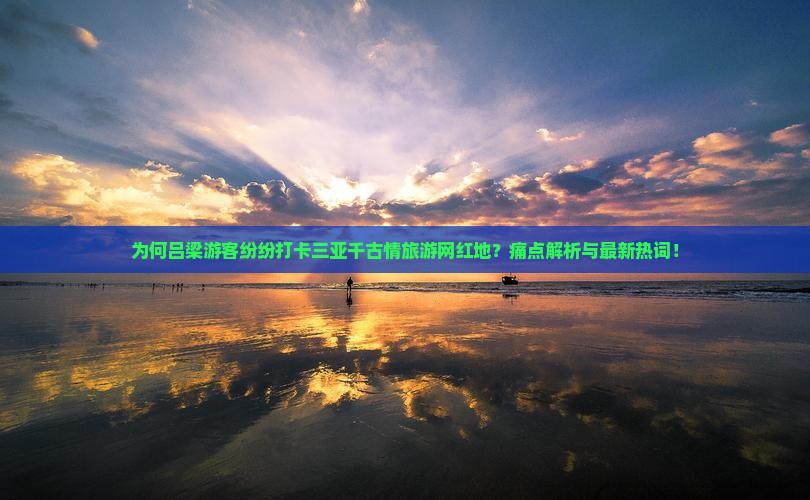 为何吕梁游客纷纷打卡三亚千古情旅游网红地？痛点解析与最新热词！