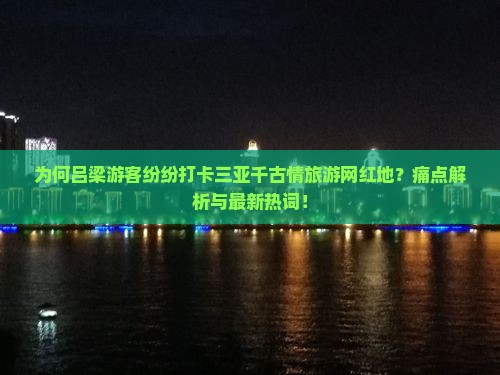 为何吕梁游客纷纷打卡三亚千古情旅游网红地？痛点解析与最新热词！