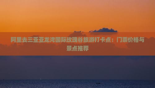 阿里去三亚亚龙湾国际玫瑰谷旅游打卡点：门票价格与景点推荐