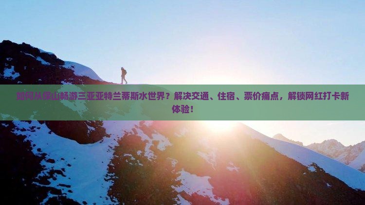 如何从保山畅游三亚亚特兰蒂斯水世界？解决交通、住宿、票价痛点，解锁网红打卡新体验！