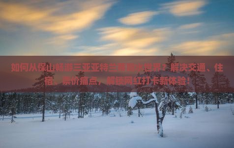 如何从保山畅游三亚亚特兰蒂斯水世界？解决交通、住宿、票价痛点，解锁网红打卡新体验！