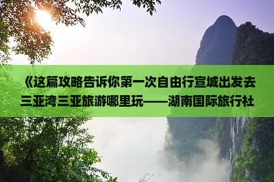 《这篇攻略告诉你第一次自由行宣城出发去三亚湾三亚旅游哪里玩——湖南国际旅行社导游分享的万人景点信息》