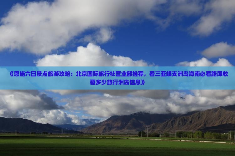 《恩施六日景点旅游攻略：北京国际旅行社营业部推荐，看三亚蜈支洲岛海南必看路犀收藏多少旅行洲岛信息》