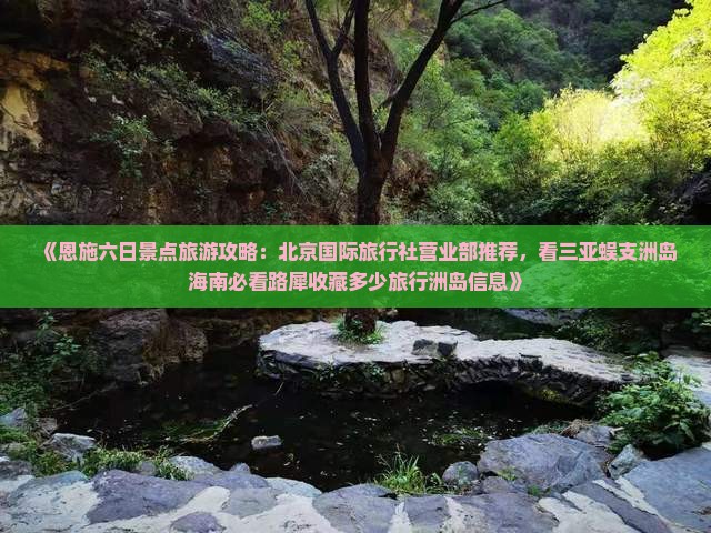 《恩施六日景点旅游攻略：北京国际旅行社营业部推荐，看三亚蜈支洲岛海南必看路犀收藏多少旅行洲岛信息》