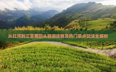 从红河到三亚鹿回头旅游攻略及热门景点玩法全解析