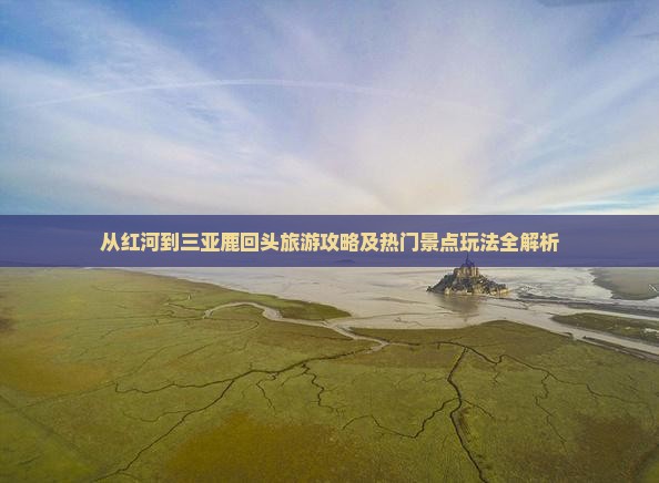 从红河到三亚鹿回头旅游攻略及热门景点玩法全解析