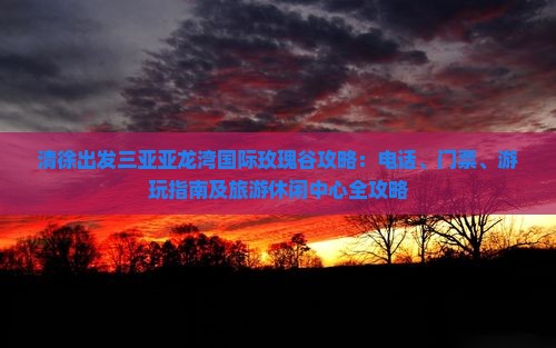清徐出发三亚亚龙湾国际玫瑰谷攻略：电话、门票、游玩指南及旅游休闲中心全攻略