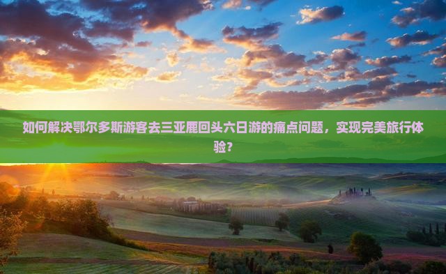 如何解决鄂尔多斯游客去三亚鹿回头六日游的痛点问题，实现完美旅行体验？