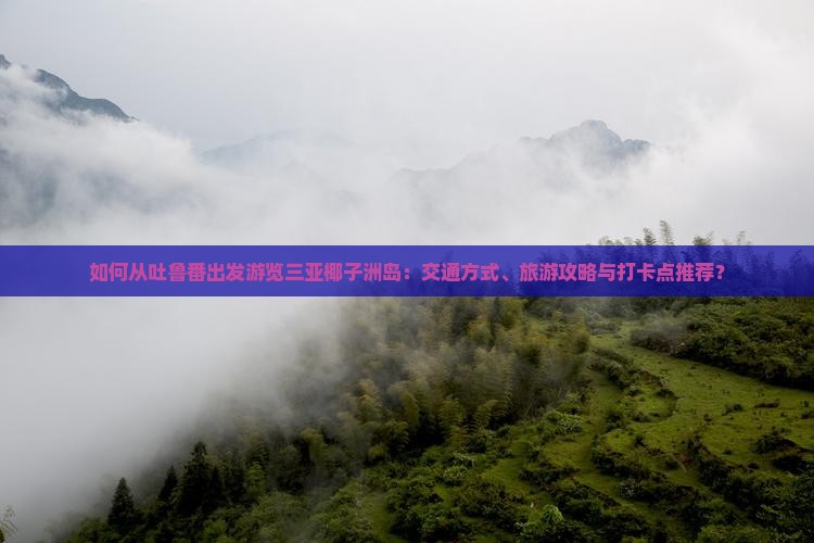 如何从吐鲁番出发游览三亚椰子洲岛：交通方式、旅游攻略与打卡点推荐？