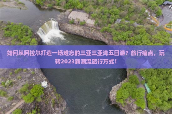 如何从阿拉尔打造一场难忘的三亚三亚湾五日游？旅行痛点，玩转2023新潮流旅行方式！