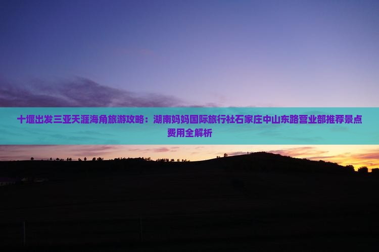 十堰出发三亚天涯海角旅游攻略：湖南妈妈国际旅行社石家庄中山东路营业部推荐景点费用全解析