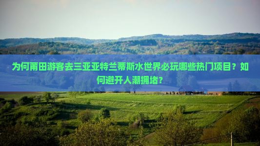 为何莆田游客去三亚亚特兰蒂斯水世界必玩哪些热门项目？如何避开人潮拥堵？